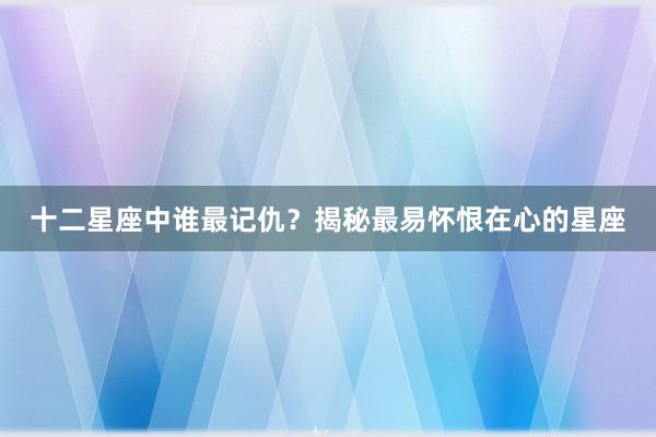 十二星座中谁最记仇？揭秘最易怀恨在心的星座