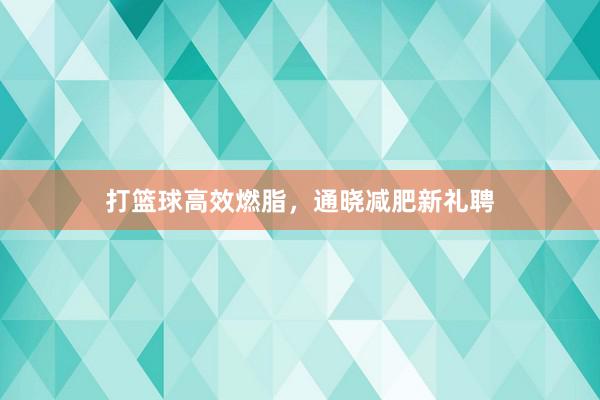 打篮球高效燃脂，通晓减肥新礼聘